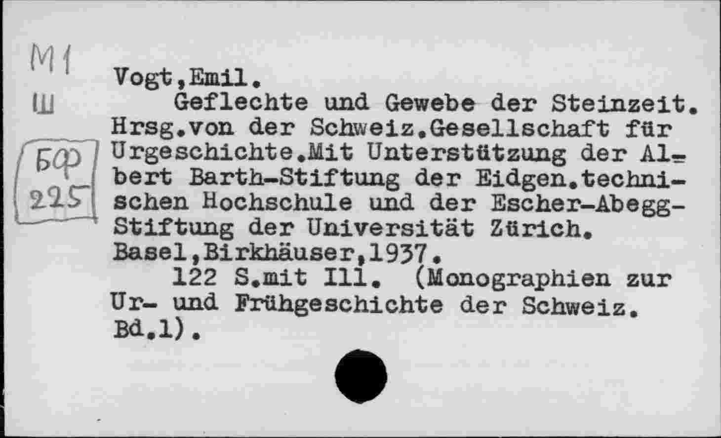 ﻿Ml
ш
Vogt,Emil.
Geflechte und Gewebe der Steinzeit. Hrsg.von der Schweiz.Gesellschaft für Urgeschichte.Mit Unterstützung der Albert Barth-Stiftung der Eidgen.technischen Hochschule und der Escher-Abegg-Stiftung der Universität Zürich. Basel,Birkhäuser,1937.
122 S.mit Ill. (Monographien zur Ur- und Frühgeschichte der Schweiz. Bd.l).